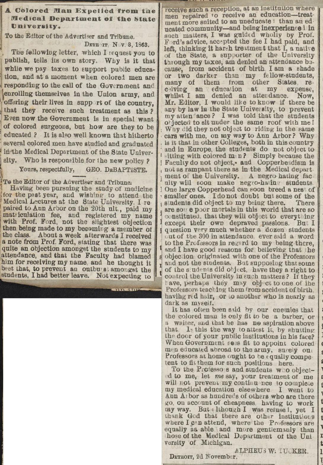 To the Editor of the Advertiser and Tribune.  Having been pursuing the study of medicine for the past year, and wishing to attend the Medical lectures at the State University, I repaired to Ann Arbor on the 20th ult., paid my matriculation fee, and registered my name with Prof. Ford, not the slightest objection then being made to my becoming a member of the class. About a week afterwards I received a note from Prof. Ford, stating that there was quite an objection amongst the students to my attendance, and that the Faculty had blamed him for receiving my name, and he thought it best that, to prevent an outburst amongst the students, I had better leave. Not expecting to receive such a reception, at an institution where men repaired to receive an education—treatment more suited to an uneducated than an educated community—and being inexperienced in such matters, I was guided wholly by Prof. Ford’s advice, accepted the fee I had paid, and left, thinking it a harsh treatment that I, a native of the State, a supporter of the University through my taxes, am denied an attendance because, from accident of birth, I am a shade or two darker than my fellow-students, many of them from other States, receiving an education at my expense, whilst I am denied an attendance. Now, Mr. Editor, I would like to know if there be any law in the State University, to prevent my attendance? I was told that the students objected to sit under the same roof with me! Why did they not object to riding in the same cars as me, on my way to Ann Arbor? Why is it that in other Colleges, both in this country and in Europe, the students do not object to sitting with colored men? Simply because the Faculty do not object, and Copperheadism is not as rampant there as in the Medical department of the University. A negro-hating faculty will soon make negro-hating students. One large Copperhead can soon breed a nest of smaller ones. I do not doubt but some of the students did object to my being there. There are some poor mortals in this world that are so constituted, that they will object to everything except their own depraved passions. But I question very much whether a dozen students out of the 300 in attendance, ever said a word to the Professors in regard to my being there, and I have good reasons for believing that the objection originated with one of the Professors and not the students. But supposing that some of the students did object, have they a right to control the University in such matters? If they have, perhaps they may object to one of the Professors teaching them from accident of birth, having red hair, or to another who is nearly as dark as myself. 	It has often been said by our enemies that the colored man is only fit to be a barber, or a waiter, and that he has no aspiration above that. Is this the way to attest it, by shutting the door of your public institutions in his face? When Government sees fit to appoint colored men educated abroad to the army, surely our Professors at home ought to be equally competent to fit them for such positions here. 	To the Professors and students who objected to me, let me say, your treatment of me will not prevent my continuance to complete my medical education elsewhere. I went to Ann Arbor as hundreds of others who are there go, on account of cheapness, having to work my way. But although I was refused, yet I thank God that there are other institutions where I can attend, where the Professors are equally as able and more gentlemanly than those of the Medical Department of the University of Michigan.  Alpheus W. Tucker. Detroit, 2d November. (1863)